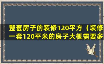 整套房子的装修120平方（装修一套120平米的房子大概需要多少久）