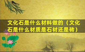 文化石是什么材料做的（文化石是什么材质是石材还是砖）