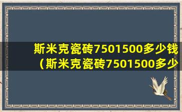 斯米克瓷砖7501500多少钱（斯米克瓷砖7501500多少钱一块）