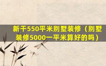 新干550平米别墅装修（别墅装修5000一平米算好的吗）