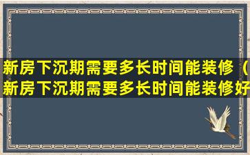 新房下沉期需要多长时间能装修（新房下沉期需要多长时间能装修好）