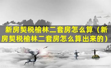 新房契税榆林二套房怎么算（新房契税榆林二套房怎么算出来的）