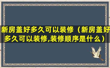 新房盖好多久可以装修（新房盖好多久可以装修,装修顺序是什么）