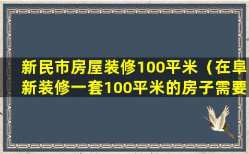 新民市房屋装修100平米（在阜新装修一套100平米的房子需要多少钱）