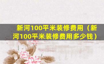 新河100平米装修费用（新河100平米装修费用多少钱）