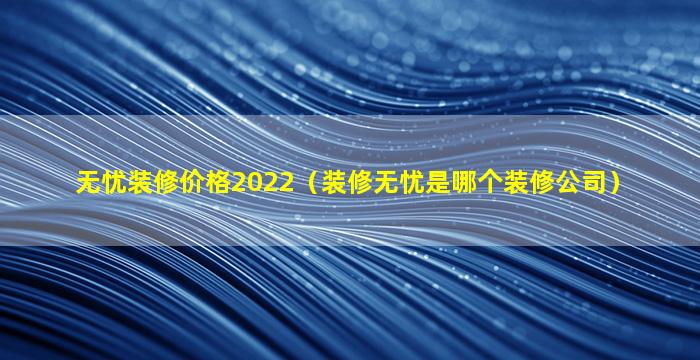 无忧装修价格2022（装修无忧是哪个装修公司）