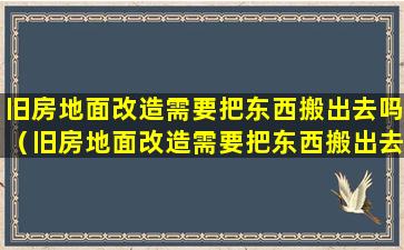 旧房地面改造需要把东西搬出去吗（旧房地面改造需要把东西搬出去吗为什么）