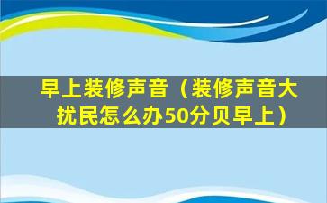 早上装修声音（装修声音大扰民怎么办50分贝早上）