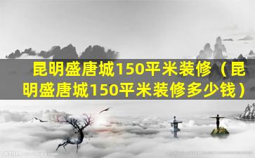 昆明盛唐城150平米装修（昆明盛唐城150平米装修多少钱）