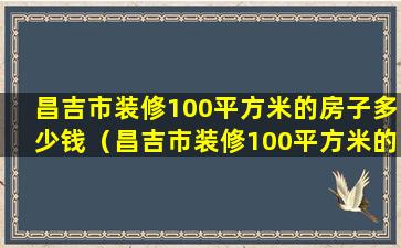 昌吉市装修100平方米的房子多少钱（昌吉市装修100平方米的房子多少钱一套）