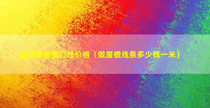 昌吉装修檐口线价格（做屋檐线条多少钱一米）