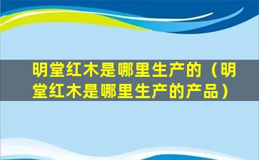 明堂红木是哪里生产的（明堂红木是哪里生产的产品）