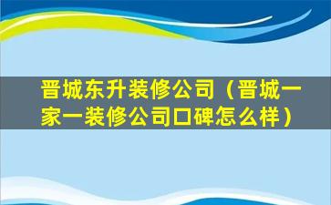 晋城东升装修公司（晋城一家一装修公司口碑怎么样）