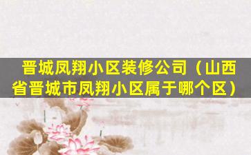 晋城凤翔小区装修公司（山西省晋城市凤翔小区属于哪个区）