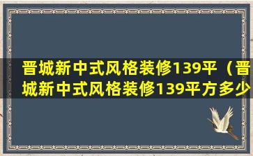 晋城新中式风格装修139平（晋城新中式风格装修139平方多少钱）