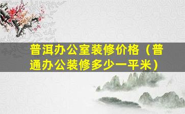 普洱办公室装修价格（普通办公装修多少一平米）