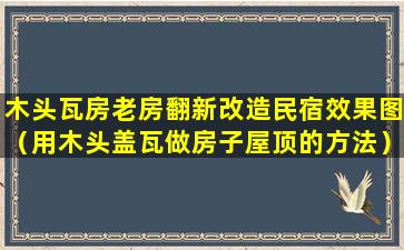 木头瓦房老房翻新改造民宿效果图（用木头盖瓦做房子屋顶的方法）