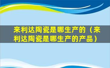 来利达陶瓷是哪生产的（来利达陶瓷是哪生产的产品）