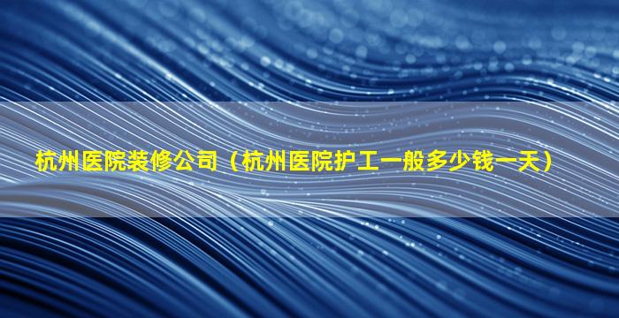 杭州医院装修公司（杭州医院护工一般多少钱一天）