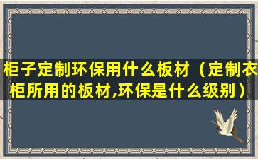 柜子定制环保用什么板材（定制衣柜所用的板材,环保是什么级别）