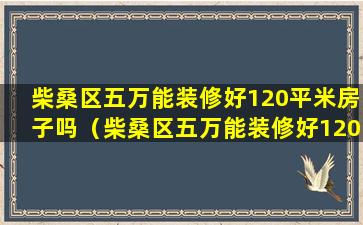 柴桑区五万能装修好120平米房子吗（柴桑区五万能装修好120平米房子吗多少钱）