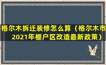 格尔木拆迁装修怎么算（格尔木市2021年棚户区改造最新政策）