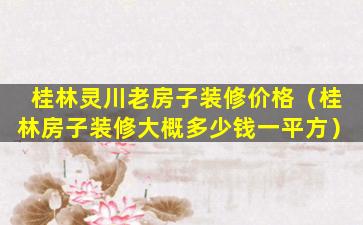 桂林灵川老房子装修价格（桂林房子装修大概多少钱一平方）