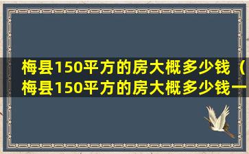 梅县150平方的房大概多少钱（梅县150平方的房大概多少钱一套）