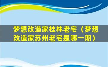 梦想改造家桂林老宅（梦想改造家苏州老宅是哪一期）