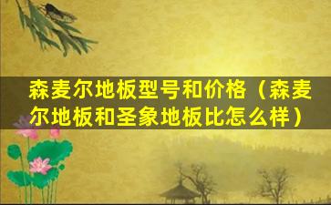 森麦尔地板型号和价格（森麦尔地板和圣象地板比怎么样）