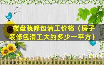 楼盘装修包清工价格（房子装修包清工大约多少一平方）