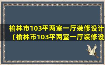 榆林市103平两室一厅装修设计（榆林市103平两室一厅装修设计多少钱）