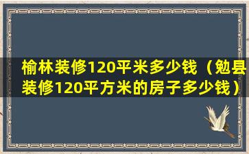 榆林装修120平米多少钱（勉县装修120平方米的房子多少钱）