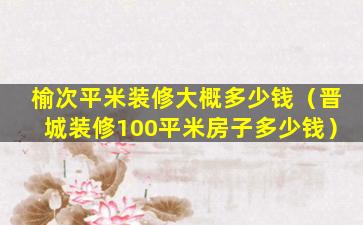 榆次平米装修大概多少钱（晋城装修100平米房子多少钱）