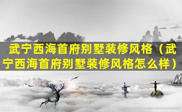 武宁西海首府别墅装修风格（武宁西海首府别墅装修风格怎么样）