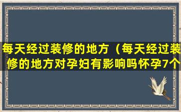 每天经过装修的地方（每天经过装修的地方对孕妇有影响吗怀孕7个半月）