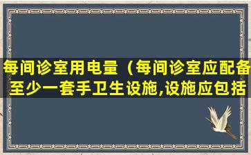 每间诊室用电量（每间诊室应配备至少一套手卫生设施,设施应包括）