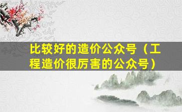 比较好的造价公众号（工程造价很厉害的公众号）