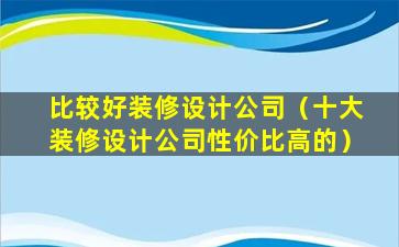 比较好装修设计公司（十大装修设计公司性价比高的）