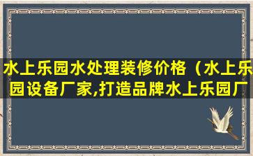 水上乐园水处理装修价格（水上乐园设备厂家,打造品牌水上乐园厂家）