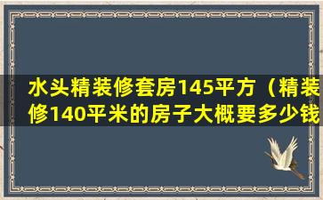 水头精装修套房145平方（精装修140平米的房子大概要多少钱）