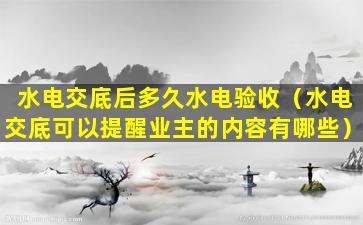 水电交底后多久水电验收（水电交底可以提醒业主的内容有哪些）