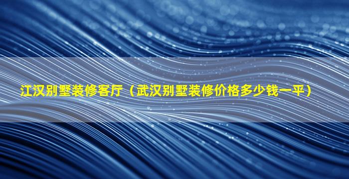 江汉别墅装修客厅（武汉别墅装修价格多少钱一平）