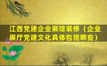 江西党建企业展馆装修（企业展厅党建文化具体包括哪些）