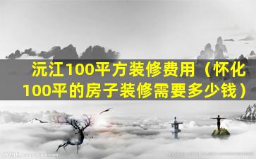 沅江100平方装修费用（怀化100平的房子装修需要多少钱）