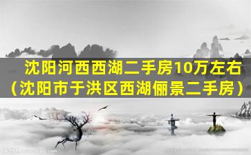 沈阳河西西湖二手房10万左右（沈阳市于洪区西湖俪景二手房）