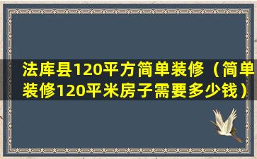 法库县120平方简单装修（简单装修120平米房子需要多少钱）