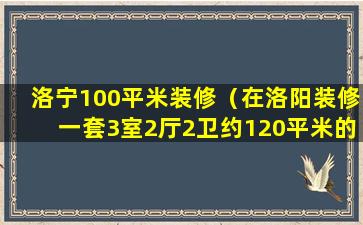 洛宁100平米装修（在洛阳装修一套3室2厅2卫约120平米的房子需多少钱）