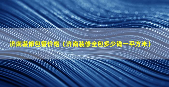 济南装修包管价格（济南装修全包多少钱一平方米）