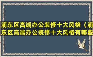 浦东区高端办公装修十大风格（浦东区高端办公装修十大风格有哪些）